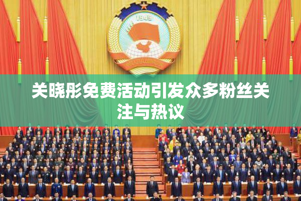 关晓彤免费活动引发众多粉丝关注与热议