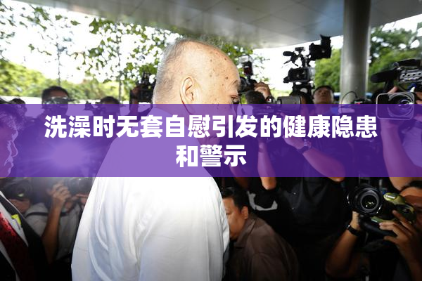 洗澡时无套自慰引发的健康隐患和警示