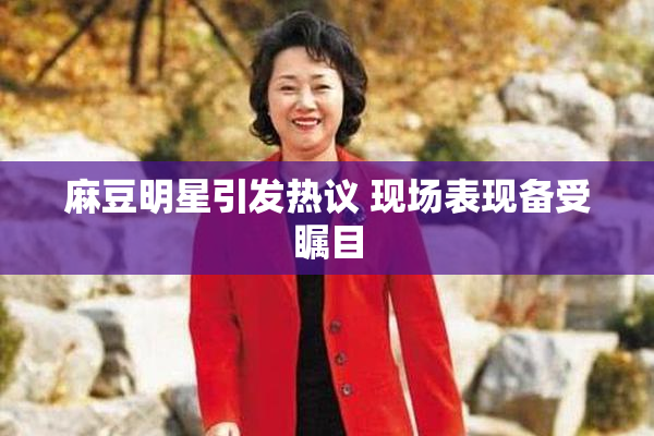 麻豆明星引发热议 现场表现备受瞩目