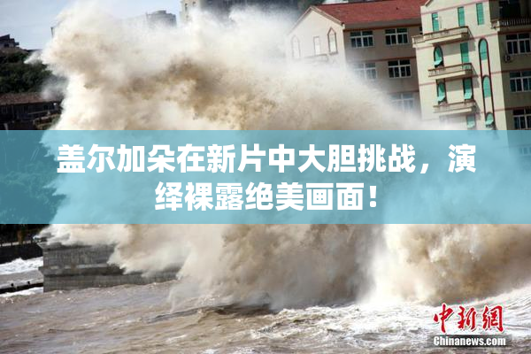 盖尔加朵在新片中大胆挑战，演绎裸露绝美画面！