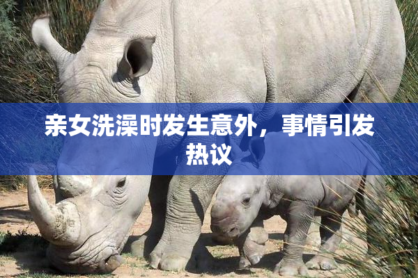 亲女洗澡时发生意外，事情引发热议