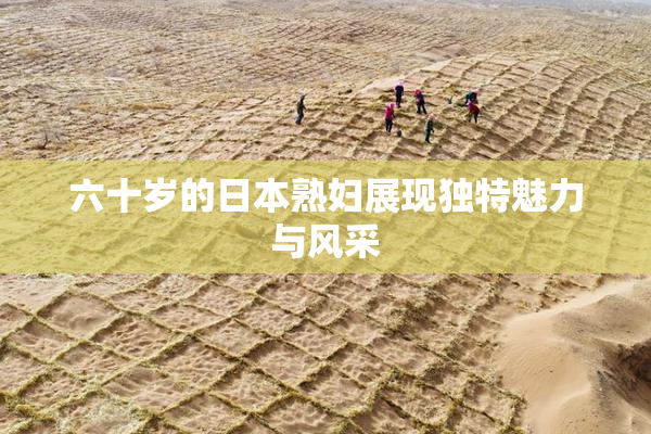 六十岁的日本熟妇展现独特魅力与风采