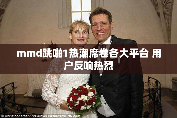 mmd跳啪1热潮席卷各大平台 用户反响热烈