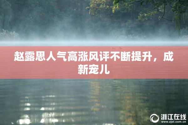 赵露思人气高涨风评不断提升，成新宠儿