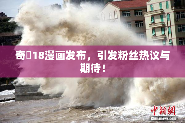 奇犽18漫画发布，引发粉丝热议与期待！