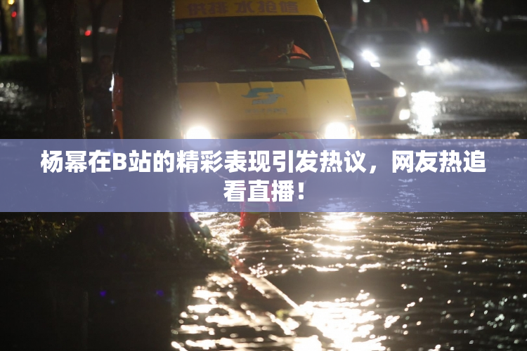 杨幂在B站的精彩表现引发热议，网友热追看直播！