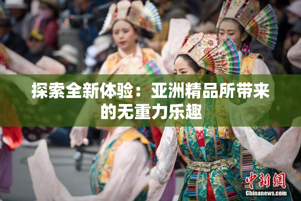 探索全新体验：亚洲精品所带来的无重力乐趣