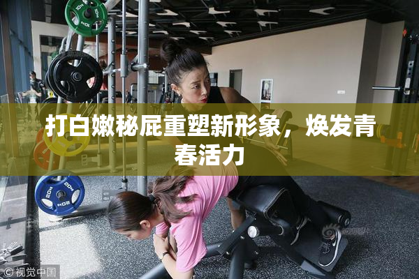 打白嫩秘屁重塑新形象，焕发青春活力