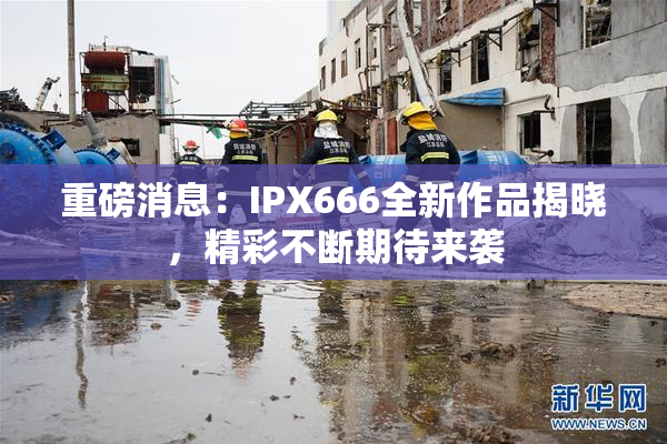 重磅消息：IPX666全新作品揭晓，精彩不断期待来袭