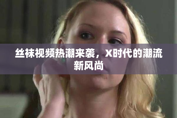 丝袜视频热潮来袭，X时代的潮流新风尚