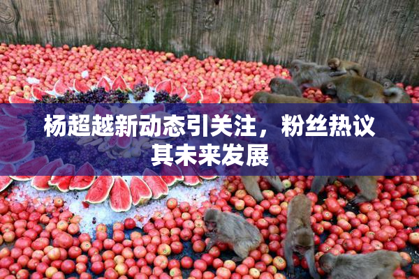 杨超越新动态引关注，粉丝热议其未来发展