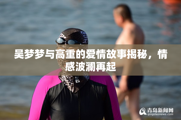 吴梦梦与高重的爱情故事揭秘，情感波澜再起
