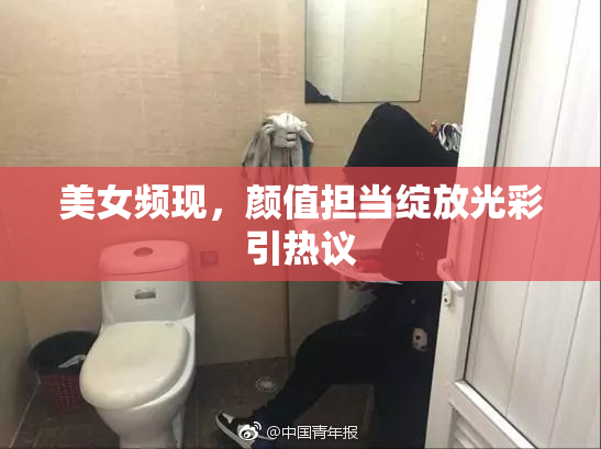 美女频现，颜值担当绽放光彩引热议