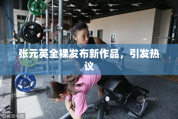张元英全裸发布新作品，引发热议