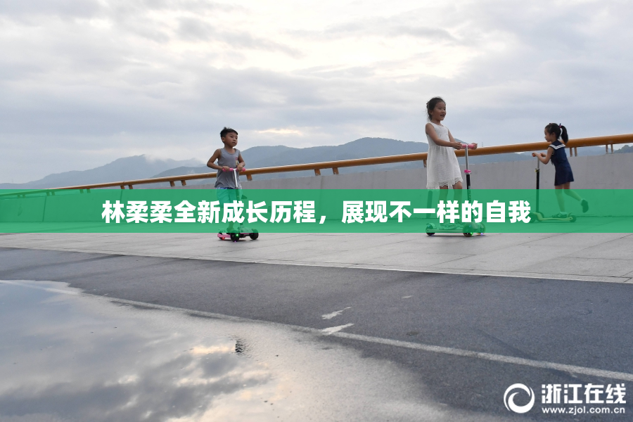 林柔柔全新成长历程，展现不一样的自我