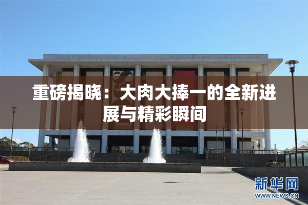 重磅揭晓：大肉大捧一的全新进展与精彩瞬间