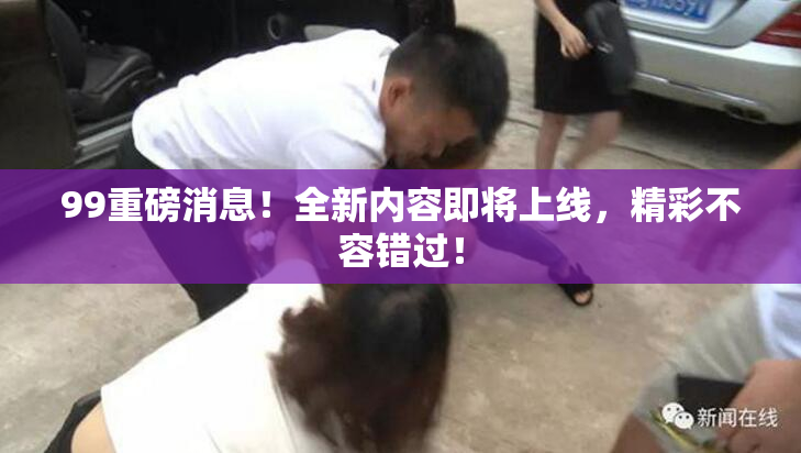 99重磅消息！全新内容即将上线，精彩不容错过！