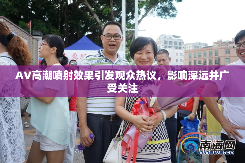 AV高潮喷射效果引发观众热议，影响深远并广受关注