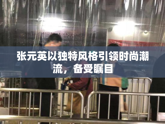 张元英以独特风格引领时尚潮流，备受瞩目