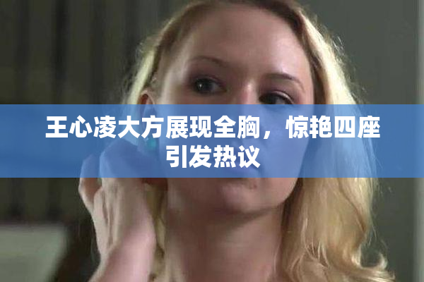 王心凌大方展现全胸，惊艳四座引发热议