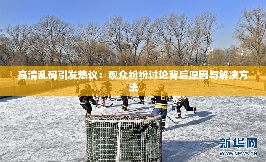 高清乱码引发热议：观众纷纷讨论背后原因与解决方法