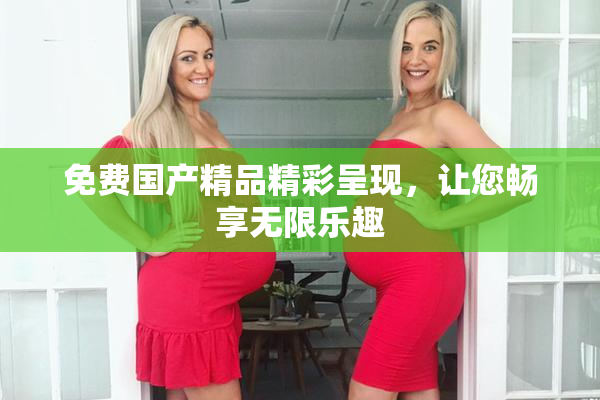 免费国产精品精彩呈现，让您畅享无限乐趣