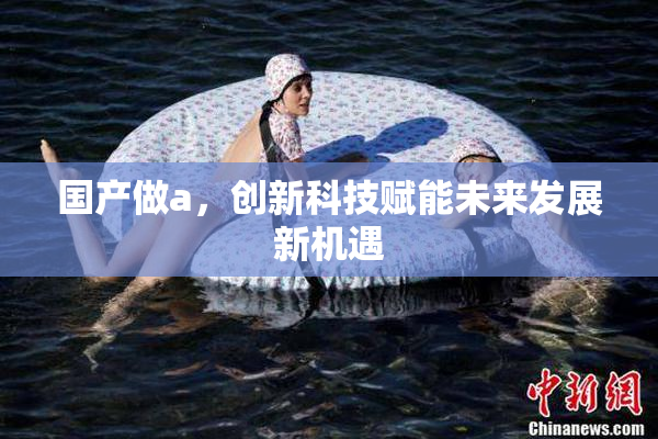 国产做a，创新科技赋能未来发展新机遇