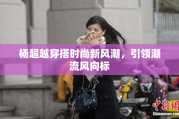 杨超越穿搭时尚新风潮，引领潮流风向标
