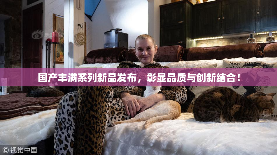 国产丰满系列新品发布，彰显品质与创新结合！