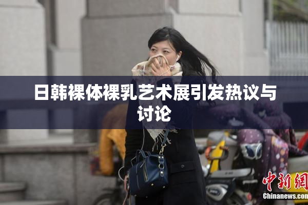 日韩裸体裸乳艺术展引发热议与讨论