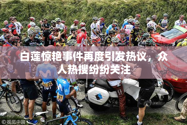 白莲惊艳事件再度引发热议，众人热搜纷纷关注