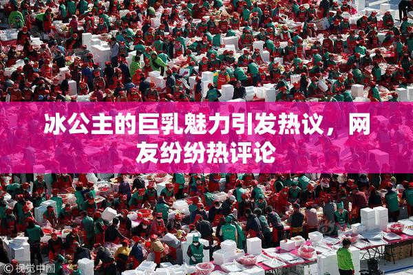 冰公主的巨乳魅力引发热议，网友纷纷热评论