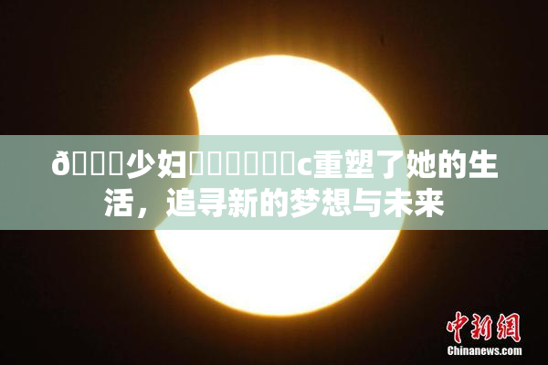 🔞少妇❌‌❌‌❌‌c重塑了她的生活，追寻新的梦想与未来