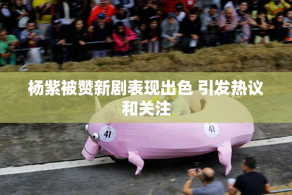 杨紫被赞新剧表现出色 引发热议和关注