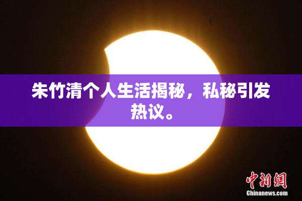 朱竹清个人生活揭秘，私秘引发热议。