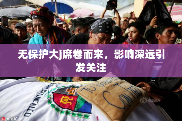 无保护大j席卷而来，影响深远引发关注