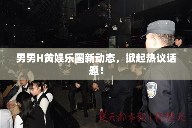 男男H黄娱乐圈新动态，掀起热议话题！