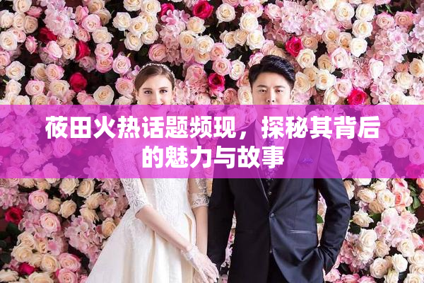 莜田火热话题频现，探秘其背后的魅力与故事