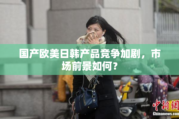 国产欧美日韩产品竞争加剧，市场前景如何？