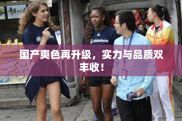 国产爽色再升级，实力与品质双丰收！