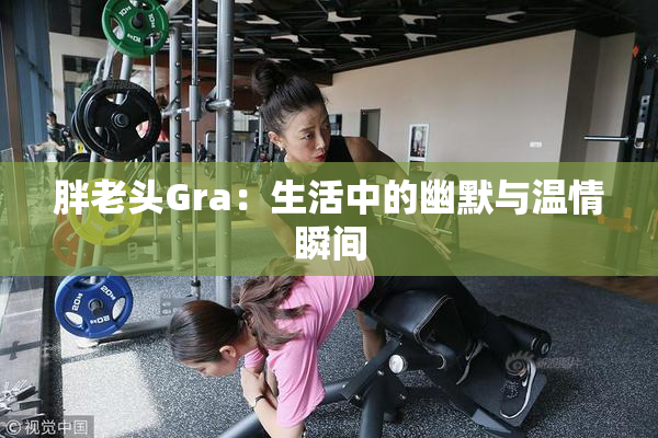 胖老头Gra：生活中的幽默与温情瞬间