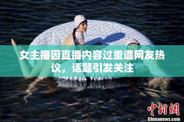 女主播因直播内容过重遭网友热议，话题引发关注