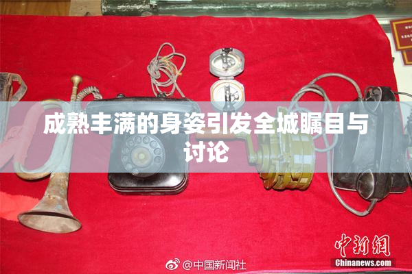成熟丰满的身姿引发全城瞩目与讨论