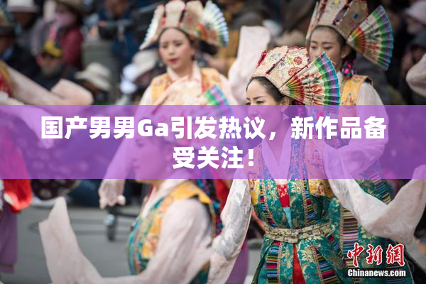 国产男男Ga引发热议，新作品备受关注！