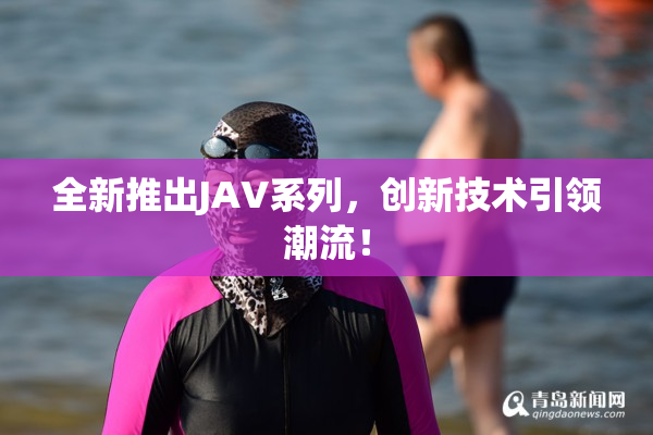 全新推出JAV系列，创新技术引领潮流！