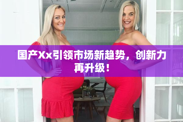 国产Xx引领市场新趋势，创新力再升级！