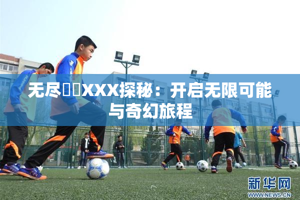 无尽❌‌XXX探秘：开启无限可能与奇幻旅程