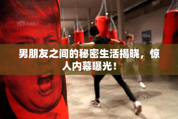 男朋友之间的秘密生活揭晓，惊人内幕曝光！