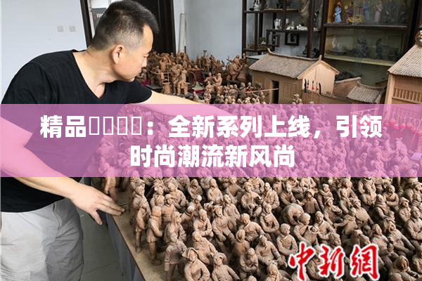 精品❌‌❌‌：全新系列上线，引领时尚潮流新风尚