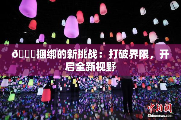 🔞捆绑的新挑战：打破界限，开启全新视野